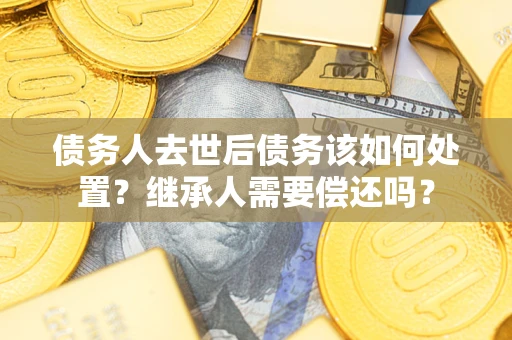武汉债务人去世后债务该如何处置？继承人需要偿还吗？