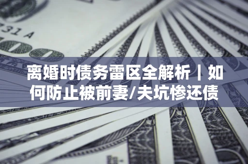 武汉离婚时债务雷区全解析｜如何防止被前妻/夫坑惨还债？